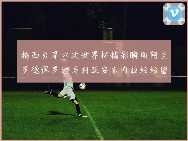 梅西分享六次世界杯精彩瞬间阿圭罗德保罗迪马利亚安东内拉纷纷留言互动
