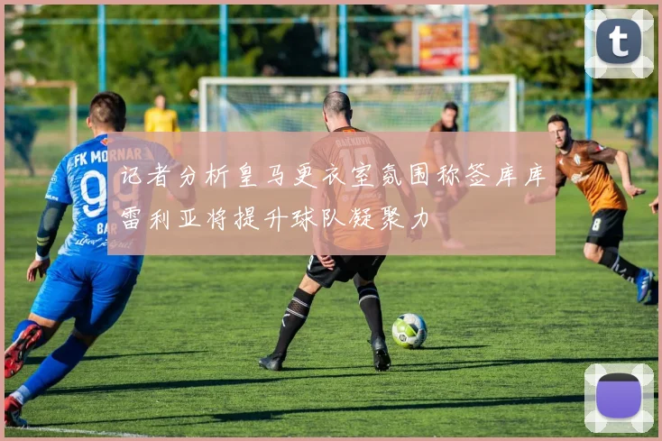 记者分析皇马更衣室氛围称签库库雷利亚将提升球队凝聚力