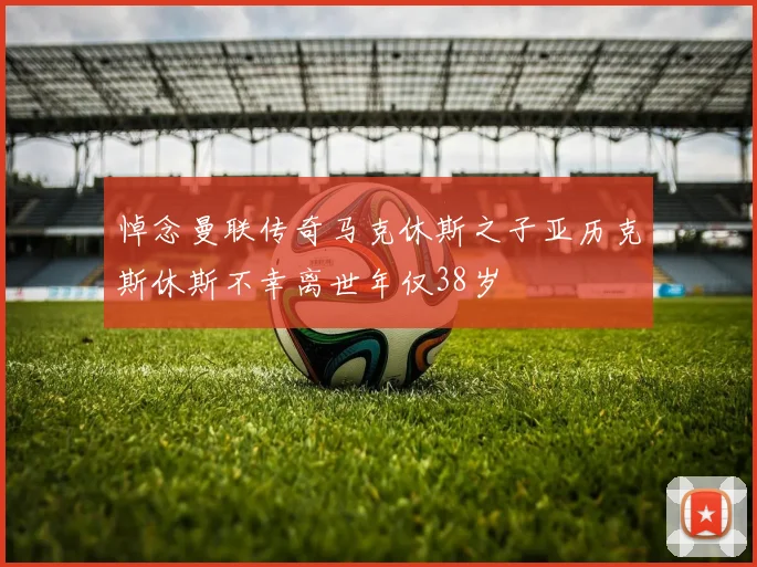 悼念曼联传奇马克休斯之子亚历克斯休斯不幸离世年仅38岁