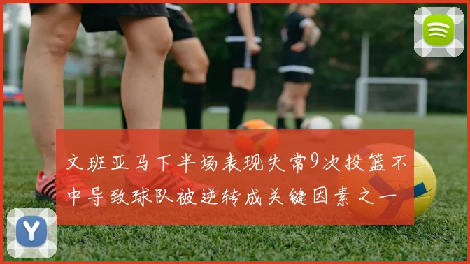 文班亚马下半场表现失常9次投篮不中导致球队被逆转成关键因素之一