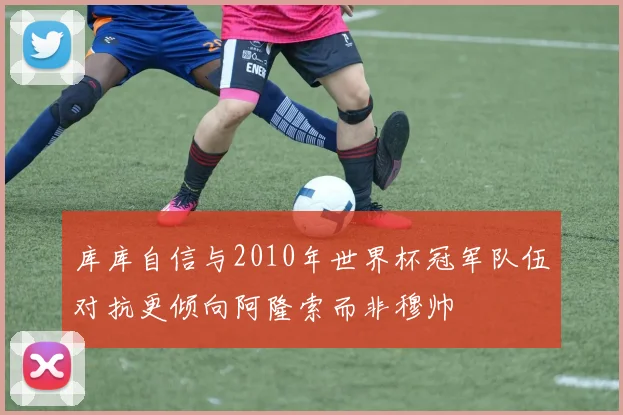 库库自信与2010年世界杯冠军队伍对抗更倾向阿隆索而非穆帅