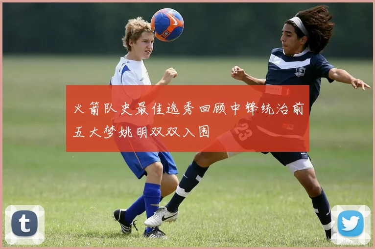 火箭队史最佳选秀回顾中锋统治前五大梦姚明双双入围