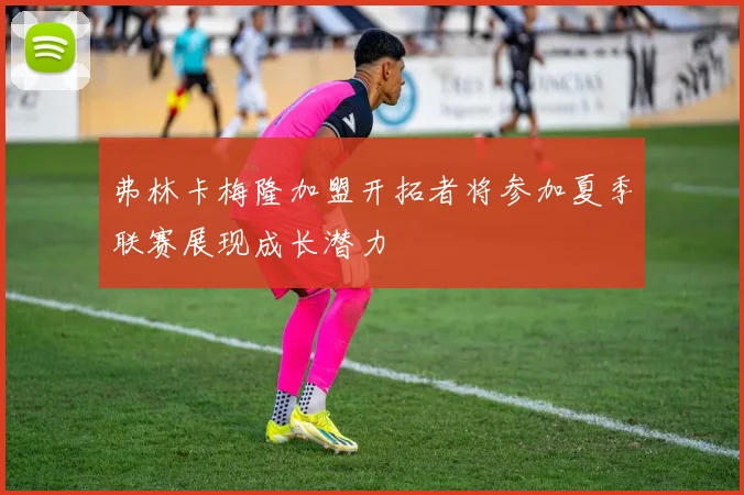弗林卡梅隆加盟开拓者将参加夏季联赛展现成长潜力