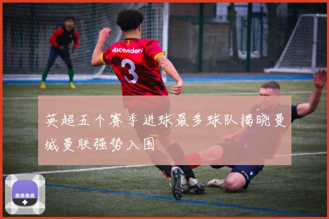 英超五个赛季进球最多球队揭晓曼城曼联强势入围