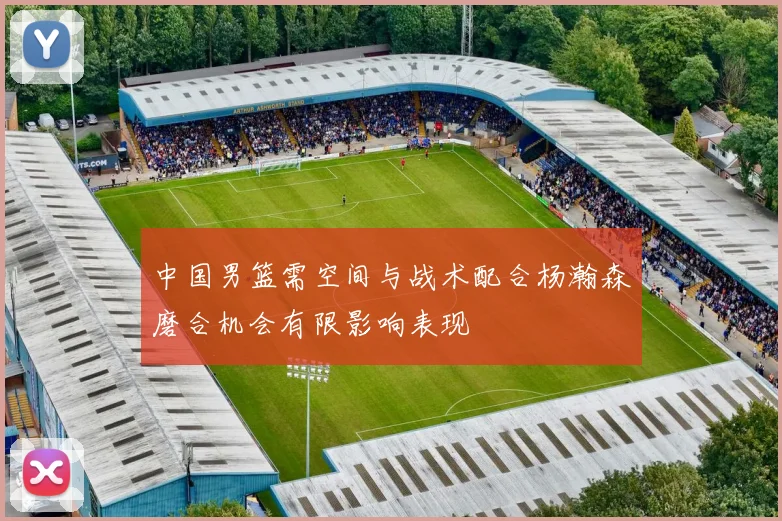 中国男篮需空间与战术配合杨瀚森磨合机会有限影响表现