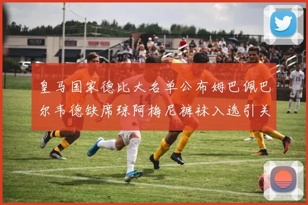 皇马国家德比大名单公布姆巴佩巴尔韦德缺席琼阿梅尼裤袜入选引关注