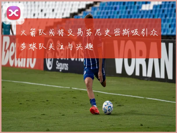 火箭队或将交易芬尼史密斯吸引众多球队关注与兴趣