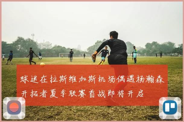 球迷在拉斯维加斯机场偶遇杨瀚森开拓者夏季联赛首战即将开启