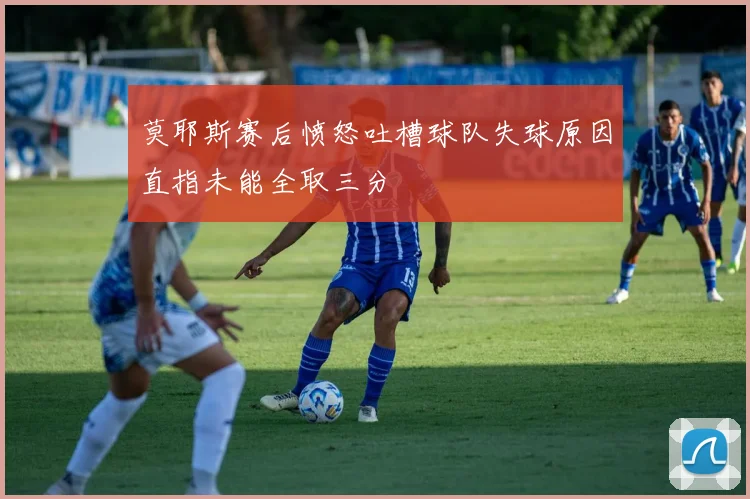 莫耶斯赛后愤怒吐槽球队失球原因直指未能全取三分