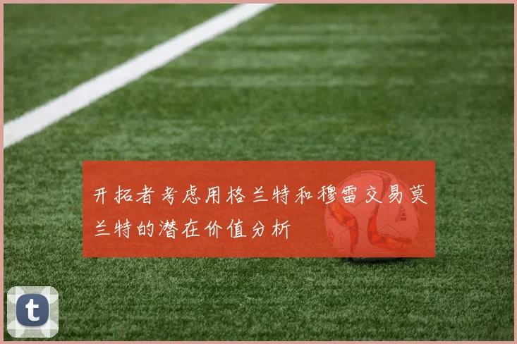 开拓者考虑用格兰特和穆雷交易莫兰特的潜在价值分析