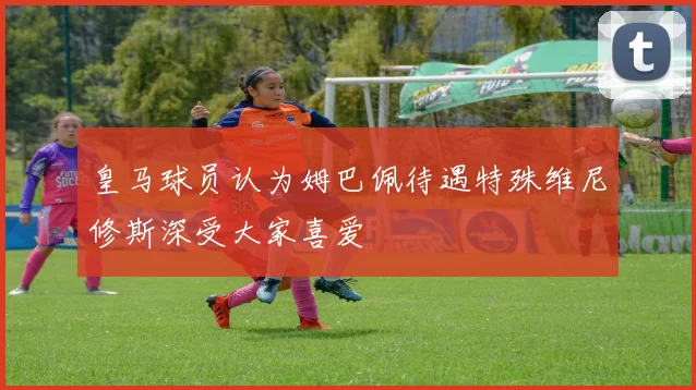 皇马球员认为姆巴佩待遇特殊维尼修斯深受大家喜爱