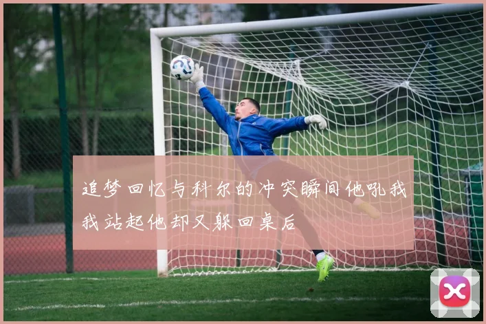 追梦回忆与科尔的冲突瞬间他吼我我站起他却又躲回桌后
