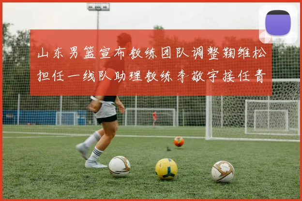山东男篮宣布教练团队调整鞠维松担任一线队助理教练李敬宇接任青年队主教练