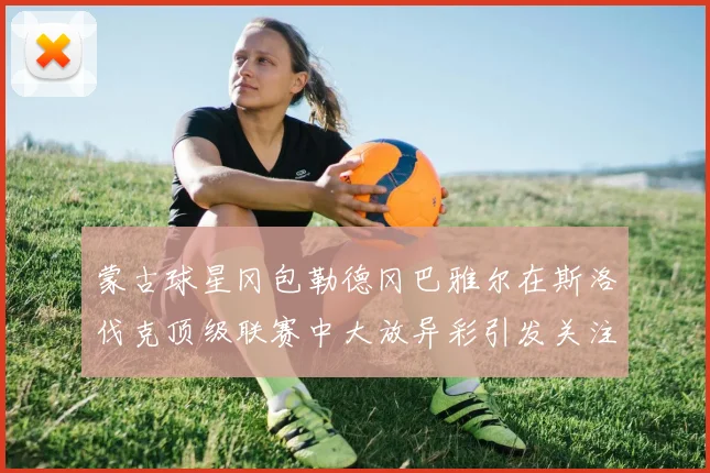 蒙古球星冈包勒德冈巴雅尔在斯洛伐克顶级联赛中大放异彩引发关注