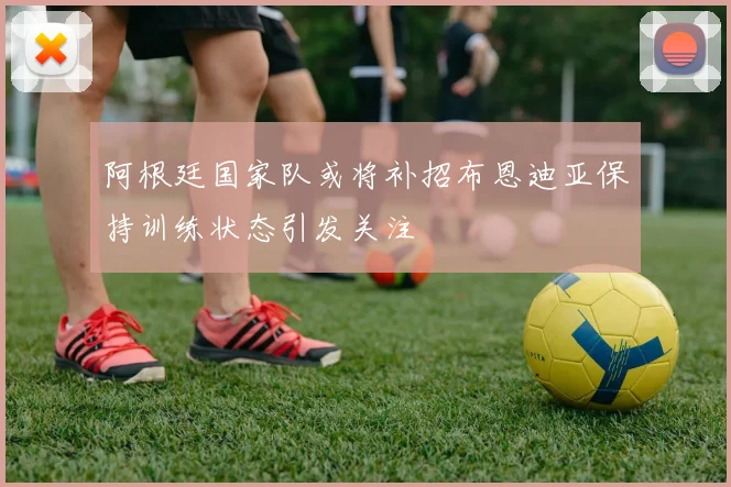 阿根廷国家队或将补招布恩迪亚保持训练状态引发关注