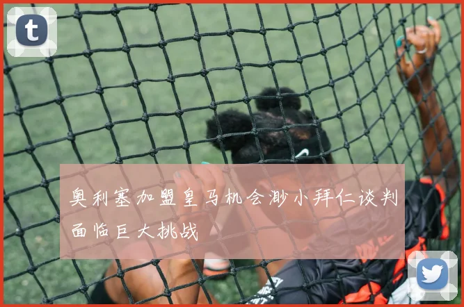 奥利塞加盟皇马机会渺小拜仁谈判面临巨大挑战