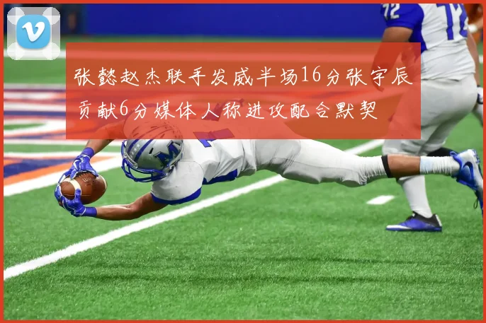 张懿赵杰联手发威半场16分张宇辰贡献6分媒体人称进攻配合默契