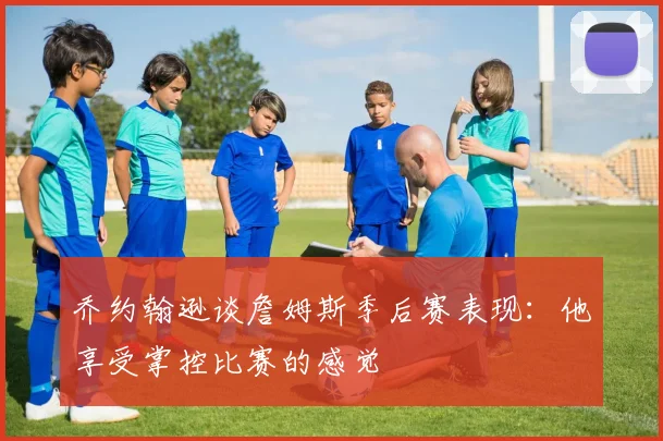 乔约翰逊谈詹姆斯季后赛表现：他享受掌控比赛的感觉