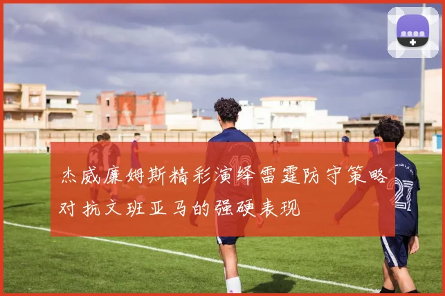 杰威廉姆斯精彩演绎雷霆防守策略对抗文班亚马的强硬表现