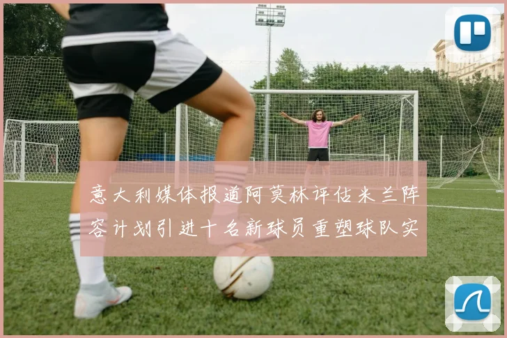 意大利媒体报道阿莫林评估米兰阵容计划引进十名新球员重塑球队实力